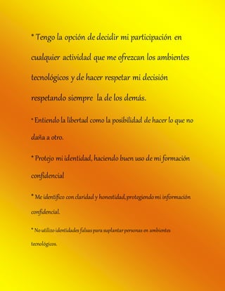 * Tengo la opción de decidir mi participación en
cualquier actividad que me ofrezcan los ambientes
tecnológicos y de hacer respetar mi decisión
respetando siempre la de los demás.
* Entiendola libertad como la posibilidad de hacer lo que no
daña a otro.
* Protejo mi identidad,haciendo buen uso de mi formación
confidencial
* Me identifico conclaridad y honestidad,protegiendomi información
confidencial.
* Noutilizoidentidades falsasparasuplantarpersonas en ambientes
tecnológicos.
 