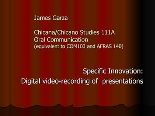 James Garza Chicana/Chicano Studies 111A Oral Communication  (equivalent to COM103 and AFRAS 140) Specific Innovation: Digital video-recording of  presentations 