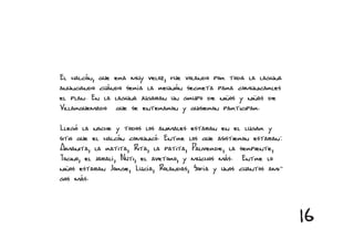 El halcón, que era muy veloz, fue volando por toda la laguna
anunciando cuándo sería la reunión secreta para comunicarles
el plan. En la laguna jugaban un grupo de niños y niñas de
Villarquemado que se enteraron y quisieron participar.

Llegó la noche y todos los animales estaban en el lugar y
sitio que el halcón comunicó. Entre los que asistieron estaban:
Amanita, la ratita, Rita, la patita, Paliverde, la serpiente,
Tocino, el jabalí, Nuti, el avetoro, y muchos más. Entre lo
niños estaban Jorge, Lucía, Rolandas, Sofía y unos cuantos ami-
gos más.



                                                                  16
 