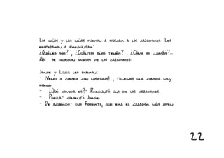 Los niños y las niñas fueron a buscar a los cazadores. Les
empezaron a preguntar:
¿Quiénes sois? , ¿Cuántos años tenéis? , ¿Cómo os llamáis?...
Así se hicieron amigos de los cazadores.

Jorge y Lucía les dijeron:
- ¡Venid a comer con nosotros! , tenemos una comida muy
buena.
- ¿Qué comida es?- Preguntó uno de los cazadores.
- Paella- comentó Jorge.
- De acuerdo- dijo Roberto, que era el cazador más joven.




                                                                22
 