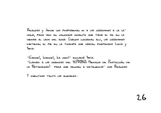 Rolandas y Jorge les propusieron ir a los cazadores a la la-
guna, para ver un cangrejo gigante que toma el sol en la
hierba al lado del agua. Cuando llegaron allí, los cazadores
metieron el pie en la trampa que habían preparado Lucía y
Sofía.

-¡Corre!, ¡corre!, ¡la red!- exclamó Sofía.
-Llamad a los guardas del SEPRONA (Servicio de Protección de
la Naturaleza) para que vengan a detenerlos- dijo Rolandas.

Y mientras tanto los animales...




                                                               26
 