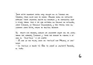 Todos estos animales vivían muy felices en la Laguna del
Cañizar; para ellos era su hogar. Aunque eran de distintas
especies todos convivían juntos en armonía y se defendían unos
a otros, sobre todo a los que estaban en peligro de extinción,
como Chocera, la Garcilla Cangrejera, y sólo podían vivir en
lugares como éstos, donde se sentían seguros.

Un bonito día soleado, cuando los calurosos rayos del sol caían
sobre sus cabezas, Chocera y todos sus amigos se fueron a ju-
gar al “pilla-pilla“ a los chopos.
- ¡A que no me pillas, cara de tortilla! dijo Manola, la car-
acola.
- La tortilla lo serás tú. ¡Que te como! le contestó Salomón,
el tejón.


                                                                  6
 