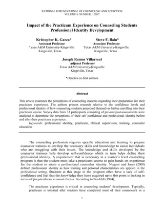 NATIONAL FORUM JOURNAL OF COUNSELING AND ADDICTION
VOLUME 6, NUMBER 1, 2017
1
Impact of the Practicum Experience on Counseling Students
Professional Identity Development
Kristopher K. Garza* Steve F. Bain*
Assistant Professor Associate Professor
Texas A&M University-Kingsville Texas A&M University-Kingsville
Kingsville, Texas Kingsville, Texas
Joseph Ramos Villarreal
Adjunct Professor
Texas A&M University-Kingsville
Kingsville, Texas
*Denotes co-first authors
Abstract
This article examines the perceptions of counseling students regarding their preparation for their
practicum experience. The authors present research relative to the confidence levels and
professional identity of how counseling students perceived themselves before enrolling into their
practicum course. Survey data from 33 participants consisting of pre-and post-assessments were
analyzed to determine the perceptions of their self-confidence and professional identity before
and after their practicum experience.
Keywords: professional identity, practicum, clinical supervision, training, counselor
education
The counseling profession requires specific education and training to prepare
counselor trainees to develop the necessary skills and knowledge to assist individuals
who are struggling with their issues. The knowledge and skills developed by the
counselor trainees help develop self-confidence which in turn helps define their
professional identity. A requirement that is necessary in a master’s level counseling
program is that the student must take a practicum course to gain hands-on experience
for the student to attain a professional counselor identity. Nugent and Jones (2009)
defined professional identity as how training and personal characteristics are applied in the
professional setting. Students at this stage in the program often have a lack of self-
confidence and feel that the knowledge they have acquired up to this point is lacking in
terms of preparedness to assist clients. According to Neufeldt (1994),
The practicum experience is critical in counseling students’ development. Typically,
practicum is initiated after students have completed most of their coursework in a
 