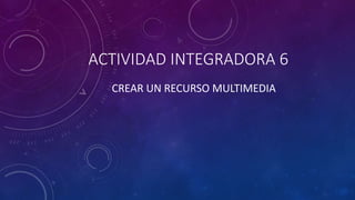ACTIVIDAD INTEGRADORA 6
CREAR UN RECURSO MULTIMEDIA
 