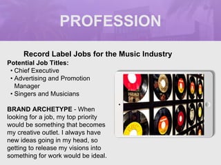 PROFESSION
Potential Job Titles:
• Chief Executive
• Advertising and Promotion
Manager
• Singers and Musicians
BRAND ARCHETYPE - When
looking for a job, my top priority
would be something that becomes
my creative outlet. I always have
new ideas going in my head, so
getting to release my visions into
something for work would be ideal.
Record Label Jobs for the Music Industry
Picture Relevant
to Your Industry
Goes Here
 
