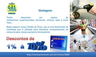 Vantagens

Tenha         descontos         em          postos         de
combustível, supermercados, farmácias, clínicas, lojas e muito
mais...
Basta adquirir nosso Cartão do Povo, que é uma ferramenta de
marketing que é utilizada para direcionar comportamento de
consumo para nossos parceiros fornecedores.




                    http://www.promocon.com.br/matriz/3068
 