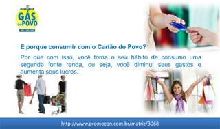 E porque consumir com o Cartão do Povo?
Por que com isso, você torna o seu hábito de consumo uma
segunda fonte renda, ou seja, você diminui seus gastos e
aumenta seus lucros.




            http://www.promocon.com.br/matriz/3068
 