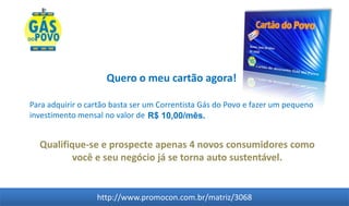 Quero o meu cartão agora!

Para adquirir o cartão basta ser um Correntista Gás do Povo e fazer um pequeno
investimento mensal no valor de R$ 10,00/mês.


  Qualifique-se e prospecte apenas 4 novos consumidores como
          você e seu negócio já se torna auto sustentável.


                  http://www.promocon.com.br/matriz/3068
 