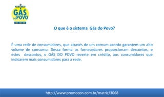 O que é o sistema Gás do Povo?


É uma rede de consumidores, que através de um comum acordo garantem um alto
volume de consumo. Dessa forma os fornecedores proporcionam descontos, e
estes descontos, o GÁS DO POVO reverte em crédito, aos consumidores que
indicarem mais consumidores para a rede.




                  http://www.promocon.com.br/matriz/3068
 