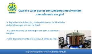 Qual é o valor que os consumidores movimentam
                          mensalmente em gás?

 Segundo o site Folha UOL, são vendidos cerca de 33 milhões
de botijões de gás por mês no Brasil.

 O setor fatura R$ 15 bilhões por ano com as vendas de
botijões.

10% deste movimento representa 1.5 bilhão de reais.




                   http://www.promocon.com.br/matriz/3068
 