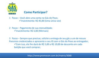 Como Participar?
1 Passo – Você abre uma conta no Gás do Povo;
         Investimento: R$ 45,00 (Uma única vez)

2 Passo – Pagamento de sua mensalidade;
    Investimento: R$ 5,00 (Mensais)


3 Passo – Sempre que precisar, solicite a entrega de seu gás a um de nossos
Parceiros credenciados e apresente o seu ID com o Gás do Povo ao entregador;
     Com isso, ele lhe dará de R$ 5,00 a R$ 10,00 de desconto em cada
     botijão que você comprar;


                 http://www.promocon.com.br/matriz/3068
 