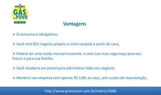 Vantagens
 O consumo é obrigatório;

 Você terá SEU negocio próprio a nível nacional a partir de casa;

 Poderá ter uma renda mensal crescente, e com isso mais segurança para seu
futuro e para sua familia;

 Você receberá um painel para administrar todo seu negócio;

 Manterá sua empresa com apenas R$ 5,00, ou seja, sem custos de manutenção;


                   http://www.promocon.com.br/matriz/3068
 