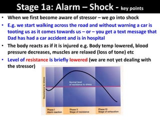 Stage 1a: Alarm – Shock - key points
• When we first become aware of stressor – we go into shock
• E.g. we start walking across the road and without warning a car is
  tooting us as it comes towards us – or – you get a text message that
  Dad has had a car accident and is in hospital
• The body reacts as if it is injured e.g. Body temp lowered, blood
  pressure decreases, muscles are relaxed (loss of tone) etc
• Level of resistance is briefly lowered (we are not yet dealing with
  the stressor)
 