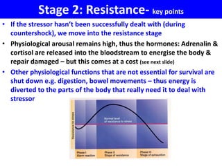 Stage 2: Resistance- key points
• If the stressor hasn’t been successfully dealt with (during
  countershock), we move into the resistance stage
• Physiological arousal remains high, thus the hormones: Adrenalin &
  cortisol are released into the bloodstream to energise the body &
  repair damaged – but this comes at a cost (see next slide)
• Other physiological functions that are not essential for survival are
  shut down e.g. digestion, bowel movements – thus energy is
  diverted to the parts of the body that really need it to deal with
  stressor
 