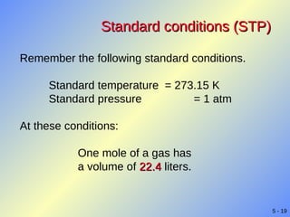 Standard conditions (STP) Remember the following standard conditions. Standard temperature  = 273.15 K Standard pressure = 1 atm At these conditions: One mole of a gas has  a volume of   22.4  liters. 