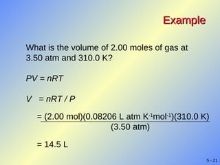 Example What is the volume of 2.00 moles of gas at 3.50 atm and 310.0 K? PV = nRT V  = nRT / P = (2.00 mol)(0.08206 L atm K -1 mol -1 )(310.0 K) (3.50 atm) = 14.5 L 