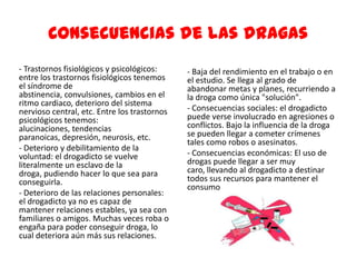 Consecuencias de las dragas
- Trastornos fisiológicos y psicológicos:
entre los trastornos fisiológicos tenemos
el síndrome de
abstinencia, convulsiones, cambios en el
ritmo cardiaco, deterioro del sistema
nervioso central, etc. Entre los trastornos
psicológicos tenemos:
alucinaciones, tendencias
paranoicas, depresión, neurosis, etc.
- Deterioro y debilitamiento de la
voluntad: el drogadicto se vuelve
literalmente un esclavo de la
droga, pudiendo hacer lo que sea para
conseguirla.
- Deterioro de las relaciones personales:
el drogadicto ya no es capaz de
mantener relaciones estables, ya sea con
familiares o amigos. Muchas veces roba o
engaña para poder conseguir droga, lo
cual deteriora aún más sus relaciones.
- Baja del rendimiento en el trabajo o en
el estudio. Se llega al grado de
abandonar metas y planes, recurriendo a
la droga como única "solución".
- Consecuencias sociales: el drogadicto
puede verse involucrado en agresiones o
conflictos. Bajo la influencia de la droga
se pueden llegar a cometer crímenes
tales como robos o asesinatos.
- Consecuencias económicas: El uso de
drogas puede llegar a ser muy
caro, llevando al drogadicto a destinar
todos sus recursos para mantener el
consumo.
 