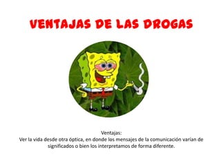 Ventajas:
Ver la vida desde otra óptica, en donde los mensajes de la comunicación varían de
significados o bien los interpretamos de forma diferente.
Ventajas de las drogas
 