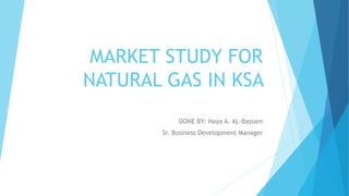 MARKET STUDY FOR
NATURAL GAS IN KSA
DONE BY: Haya A. AL-Bassam
Sr. Business Development Manager
 
