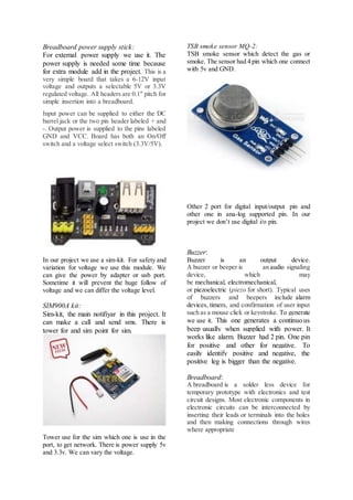 Breadboard power supply stick:
For external power supply we use it. The
power supply is needed some time because
for extra module add in the project. This is a
very simple board that takes a 6-12V input
voltage and outputs a selectable 5V or 3.3V
regulated voltage. All headers are 0.1" pitch for
simple insertion into a breadboard.
Input power can be supplied to either the DC
barrel jack or the two pin header labeled + and
-. Output power is supplied to the pins labeled
GND and VCC. Board has both an On/Off
switch and a voltage select switch (3.3V/5V).
In our project we use a sim-kit. For safety and
variation for voltage we use this module. We
can give the power by adapter or usb port.
Sometime it will prevent the huge follow of
voltage and we can differ the voltage level.
SIM900A kit:
Sim-kit, the main notifiyar in this project. It
can make a call and send sms. There is
tower for and sim point for sim.
Tower use for the sim which one is use in the
port, to get network. There is power supply 5v
and 3.3v. We can vary the voltage.
TSB smoke sensor MQ-2:
TSB smoke sensor which detect the gas or
smoke. The sensor had 4 pin which one connect
with 5v and GND.
Other 2 port for digital input/output pin and
other one in ana-log supported pin. In our
project we don’t use digital i/o pin.
Buzzer:
Buzzer is an output device.
A buzzer or beeper is an audio signaling
device, which may
be mechanical, electromechanical,
or piezoelectric (piezo for short). Typical uses
of buzzers and beepers include alarm
devices, timers, and confirmation of user input
such as a mouse click or keystroke. To generate
we use it. This one generates a continuous
beep usually when supplied with power. It
works like alarm. Buzzer had 2 pin. One pin
for positive and other for negative. To
easily identify positive and negative, the
positive leg is bigger than the negative.
Breadboard:
A breadboard is a solder less device for
temporary prototype with electronics and test
circuit designs. Most electronic components in
electronic circuits can be interconnected by
inserting their leads or terminals into the holes
and then making connections through wires
where appropriate
 
