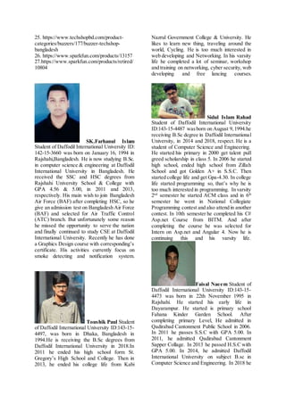 25. https://www.techshopbd.com/product-
categories/buzzers/177/buzzer-techshop-
bangladesh
26. https://www.sparkfun.com/products/13157
27.https://www.sparkfun.com/products/retired/
10804
SK.Farhanul Islam
Student of Daffodil International University ID:
142-15-3660 was born on January 16, 1994 in
Rajshahi,Bangladesh. He is now studying B.Sc.
in computer science & engineering at Daffodil
International University in Bangladesh. He
received the SSC and HSC degrees from
Rajshahi University School & College with
GPA 4.56 & 5.00, in 2011 and 2013,
respectively. His main wish to join Bangladesh
Air Force (BAF) after completing HSC, so he
give an admission test on Bangladesh Air Force
(BAF) and selected for Air Traffic Control
(ATC) branch. But unfortunately some reason
he missed the opportunity to serve the nation
and finally continued to study CSE at Daffodil
International University. Recently he has done
a Graphics Design course with corresponding’s
certificate. His activities currently focus on
smoke detecting and notification system.
Toushik Paul Student
of Daffodil International University ID:143-15-
4497, was born in Dhaka, Bangladesh in
1994.He is receiving the B.Sc degrees from
Daffodil International University in 2018.In
2011 he ended his high school form St.
Gregory’s High School and College. Then in
2013, he ended his college life from Kabi
Nazrul Government College & University. He
likes to learn new thing, traveling around the
world, Cycling. He is too much interested in
web developing and Networking. In his varsity
life he completed a lot of seminar, workshop
and training on networking, cyber security, web
developing and free lancing courses.
Sidul Islam Rahad
Student of Daffodil International University
ID:143-15-4487 wasborn on August 9,1994.he
receiving B.Sc degree in Daffodil International
University, in 2014 and 2018, respect. He is a
student of Computer Science and Engineering.
He started his primary in 2000 get talent pull
greed scholarship in class 5. In 2006 he started
high school, ended high school from Zillah
School and got Golden A+ in S.S.C. Then
started college life and get Gpa-4.30. In college
life started programming so, that’s why he is
too much interested in programming. In varsity
2nd
semester he started ACM class and in 6th
semester he went in National Collegiate
Programming contest and also attend in another
contest. In 10th semester he completed his C#
Asp.net Course from BITM. And after
completing the course he was selected for
Intern on Asp.net and Angular 4. Now he is
continuing this and his varsity life.
Faisal Naeem Student of
Daffodil International University ID:143-15-
4473 was born in 22th November 1995 in
Rajshahi. He started his early life in
Dayarampur. He started is primary school
Fahana Kinder Garden School. After
completing primary Level, He admitted in
Qadirabad Cantonment Public School in 2006.
In 2011 he passes S.S.C with GPA 5.00. In
2011, he admitted Qadirabad Cantonment
Sapper Collage. In 2013 he passed H.S.C with
GPA 5.00. In 2014, he admitted Daffodil
International University on subject B.sc in
Computer Science and Engineering. In 2018 he
 