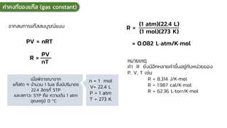 เมื่อพิจารณาจาก
แก๊สใด ๆ จานวน 1 โมล ซึ่งมีปริมาตร
22.4 ลิตรที่ STP
และสภาวะ STP คือ ความดัน 1 atm
อุณหภูมิ 0 C
หมายเหตุ
ค่า R ยังมีอีกหลายค่าขึ้นอยู่กับหน่วยของ
P, V, T เช่น
R = 8.314 J/Kmol
R = 1.987 cal/Kmol
R = 62.36 Ltorr/Kmol
จากสมการแก๊สสมบูรณ์แบบ
0
ค่าคงที่ของแก๊ส (gas constant)
PV = nRT
R =
PV
nT
n = 1 mol
V= 22.4 L
P = 1 atm
T = 273 K
R =
(1 atm)(22.4 L)
(1 mol)(273 K)
= 0.082 Latm/Kmol
 