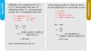 กฎรวมแก๊
ส
แก๊สฮีเลียม (He) บรรจุในถังขนาด 2.5 L
ที่ 27C วัดความดันได้ 0.80 atm ถ้า
เปลี่ยนถังบรรจุเป็น 1.5 L และลดอุณหภูมิ
ลงเหลือ 10C ความดันแก๊สจะเป็นกี่ atm
P1 = 0.80 atm P2 = ?
T1 = 300 K T2 = 283 K
V1 = 2.5 L V2 = 1.5 L
ดังนั้น ความดันแก๊สเท่ากับ 1.26 atm
=
P1V1
T1
P2V2
T2
= 1.26 atm
P2 =
(0.80 atm)(2.5 L)(283 K)
(300 K)(1.5 L)
สมการแก๊
ส
อุ
ด
มคติ
จงคานวณโมลของแก๊ส H2 ที่ปริมาตร 8.56 L
ณ สภาวะที่อุณหภูมิ 0C และความดัน 1.5 atm
P = 1.5 atm
V = 8.56 L
T = 0°C+273 = 273 K
R = 0.082 Latm/Kmol
PV = nRT
n = PV
RT
n = (1.5 atm)(8.56 L)
(0.082 Latm/Kmol)(273 K)
= 0.57 mol
 