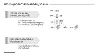 การประยุกต์สมการของแก๊สสมบูรณ์แบบ
หาความหนาแน่น และ
น้าหนักโมเลกุลของแก๊ส
PV = nRT
PV = RT
g
M
M =
g
V
M =
RT
P
dRT
P
หรือ d =
MP
RT
g = น้าหนักของแก๊ส (g)
M = น้าหนักโมเลกุลของแก๊ส (g/mol)
d = ความหนาแน่นของแก๊ส (g/mL)
การหาปริมาณสัมพันธ์ของ
แก๊สในปฏิกิริยา
รายละเอียดในเรื่องการคานวณ
ปริมาณสัมพันธ์
 