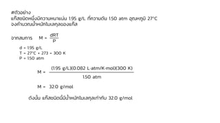 #ตัวอย่าง
แก๊สชนิดหนึ่งมีความหนาแน่น 1.95 g/L ที่ความดัน 1.50 atm อุณหภูมิ 27C
จงคานวณน้าหนักโมเลกุลของแก๊ส
จากสมการ
d = 1.95 g/L
T = 27C + 273 = 300 K
P = 1.50 atm
ดังนั้น แก๊สชนิดนี้มีน้าหนักโมเลกุลเท่ากับ 32.0 g/mol
M =
dRT
P
M =
(1.95 g/L)(0.082 Latm/Kmol)(300 K)
1.50 atm
M = 32.0 g/mol
 