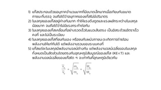 1) แก๊สประกอบด้วยอนุภาคจานวนมากที่มีขนาดเล็กมากเมื่อเทียบกับขนาด
ภาชนะที่บรรจุ จนถือได้ว่าอนุภาคของแก๊สไม่มีปริมาตร
2) โมเลกุลของแก๊สอยู่ห่างกันมาก ทาให้แรงดึงดูดและแรงผลักระหว่างโมเลกุล
น้อยมาก จนถือได้ว่าไม่มีแรงกระทาต่อกัน
3) โมเลกุลของแก๊สเคลื่อนที่อย่างรวดเร็วในแนวเส้นตรง เป็นอิสระด้วยอัตราเร็ว
คงที่ และไม่เป็นระเบียบ
4) โมเลกุลของแก๊สที่ชนกันเอง หรือชนกับผนังภาชนะจะเกิดการถ่ายโอน
พลังงานให้แก่กันได้ แต่พลังงานรวมของระบบคงที่
5) แก๊สแต่ละโมเลกุลมีพลังงานจลน์ต่างกัน แต่พลังงานจลน์เฉลี่ยของโมเลกุล
ทั้งหมดเป็นสัดส่วนโดยตรงกับอุณหภูมิสัมบูรณ์ของแก๊ส (KET) และ
พลังงานจลน์เฉลี่ยของแก๊สใด ๆ จะเท่ากันที่อุณหภูมิเดียวกัน
A B B
B A A
v m M
= =
v m M
 