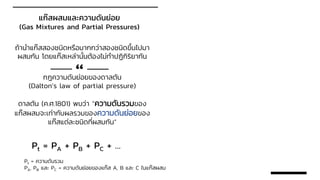 แก๊สผสมและความดันย่อย
(Gas Mixtures and Partial Pressures)
ถ้านาแก๊สสองชนิดหรือมากกว่าสองชนิดขึ้นไปมา
ผสมกัน โดยแก๊สเหล่านั้นต้องไม่ทาปฏิกิริยากัน
กฎความดันย่อยของดาลตัน
(Dalton’s law of partial pressure)
ดาลตัน (ค.ศ.1801) พบว่า “ความดันรวมของ
แก๊สผสมจะเท่ากับผลรวมของความดันย่อยของ
แก๊สแต่ละชนิดที่ผสมกัน”
“
Pt = PA + PB + PC + …
Pt = ความดันรวม
PA, PB และ PC = ความดันย่อยของแก๊ส A, B และ C ในแก๊สผสม
 