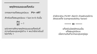 พฤติกรรมของแก๊สจริง
จากสมการแก๊สสมบูรณ์แบบ PV= nRT
สาหรับแก๊สสมบูรณ์แบบ 1 โมล (n=1) ดังนั้น
= 1
แต่จากการศึกษาพฤติกรรมของแก๊สจริงที่
ความดันและอุณหภูมิต่าง ๆ พบว่าอัตราส่วนนี้
ไม่เท่ากับ 1
PV
RT
แก๊สจริงมีพฤติกรรมเป็น
แก๊สสมบูรณ์แบบ
เมื่อความดันต่ามากและอุณหภูมิสูง
“
ค่าอัตราส่วน PV/RT เรียกว่า ค่าแฟกเตอร์การ
อัดของแก๊ส (compressibility factor)
 