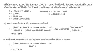 แก๊สมีเทน (CH4) 5,000 โมล ในภาชนะ 1,000 L ที่ 25C ทาให้ร้อนถึง 1,000C ความดันแก๊ส CH4 นี้
เป็นเท่าใด ถ้าสมมติให้แก๊ส CH4 มีพฤติกรรมเป็นแบบ ก) แก๊สจริง และ ข) แก๊สอุดมคติ
T = 1,000°C+273 =1,273 K
V = 1,000 L
n = 5,000 mol
R = 0.082 Latm/Kmol
จากตาราง a = 2.25 atm L2/mol2
b = 0.0428 L/mol
ก) ความดันของแก๊สจริง หาได้จากสมการแวนเดอร์วาลส์
2
2 2
(5,000 mol)(0.082 L atm/K mol)(1,273 K) 5,000 mol
P = - 2.25 L atm/mol
(1,000 L - (5,000 mol)(0.0428 L/mol)) 1,000 L
= 608.1 atm
   
 
 
ข) ถ้าแก๊ส CH4 นี้มีพฤติกรรมแบบแก๊สอุดมคติ ความดันของแก๊สหาได้จาก P =nRT/V
(5,000 mol)(0.082 L atm/K mol)(1,273 K)
P =
1,000 L
= 522.3 atm
 
 