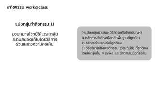 #กิจกรรม work@class
แบ่งกลุ่มทากิจกรรม 1.1
มอบหมายโจทย์ให้แต่ละกลุ่ม
ระดมสมองแก้ไขโดยวิธีการ
ร่วมแสดงความคิดเห็น
ให้แต่ละกลุ่มนาเสนอ วิธีการแก้ไขโจทย์ปัญหา
1) หลักการสาคัญหรือหลักพื้นฐานที่ถูกต้อง
2) วิธีการคานวณค่าที่ถูกต้อง
3) วิธีอธิบายเชิงพฤติกรรม (วิธีปฏิบัติ) ที่ถูกต้อง
โดยให้กลุ่มอื่น ๆ รับฟัง และซักถามในข้อที่สงสัย
 