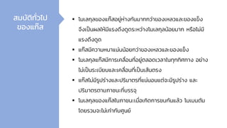 ▪ โมเลกุลของแก๊สอยู่ห่างกันมากกว่าของเหลวและของแข็ง
จึงเป็นผลให้มีแรงดึงดูดระหว่างโมเลกุลน้อยมาก หรือไม่มี
แรงดึงดูด
▪ แก๊สมีความหนาแน่นน้อยกว่าของเหลวและของแข็ง
▪ โมเลกุลแก๊สมีการเคลื่อนที่อยู่ตลอดเวลาในทุกทิศทาง อย่าง
ไม่เป็นระเบียบและเคลื่อนที่เป็นเส้นตรง
▪ แก๊สไม่มีรูปร่างและปริมาตรที่แน่นอนแต่จะมีรูปร่าง และ
ปริมาตรตามภาชนะที่บรรจุ
▪ โมเลกุลของแก๊สในภาชนะเมื่อเกิดการชนกันแล้ว โมเมนตัม
โดยรวมจะไม่เท่ากับศูนย์
สมบัติทั่วไป
ของแก๊ส
 