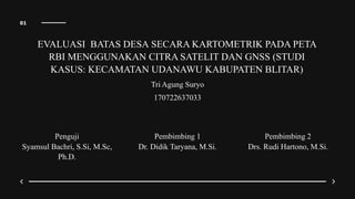01
EVALUASI BATAS DESA SECARA KARTOMETRIK PADA PETA
RBI MENGGUNAKAN CITRA SATELIT DAN GNSS (STUDI
KASUS: KECAMATAN UDANAWU KABUPATEN BLITAR)
Tri Agung Suryo
170722637033
Penguji
Syamsul Bachri, S.Si, M.Sc,
Ph.D.
Pembimbing 2
Drs. Rudi Hartono, M.Si.
Pembimbing 1
Dr. Didik Taryana, M.Si.
 