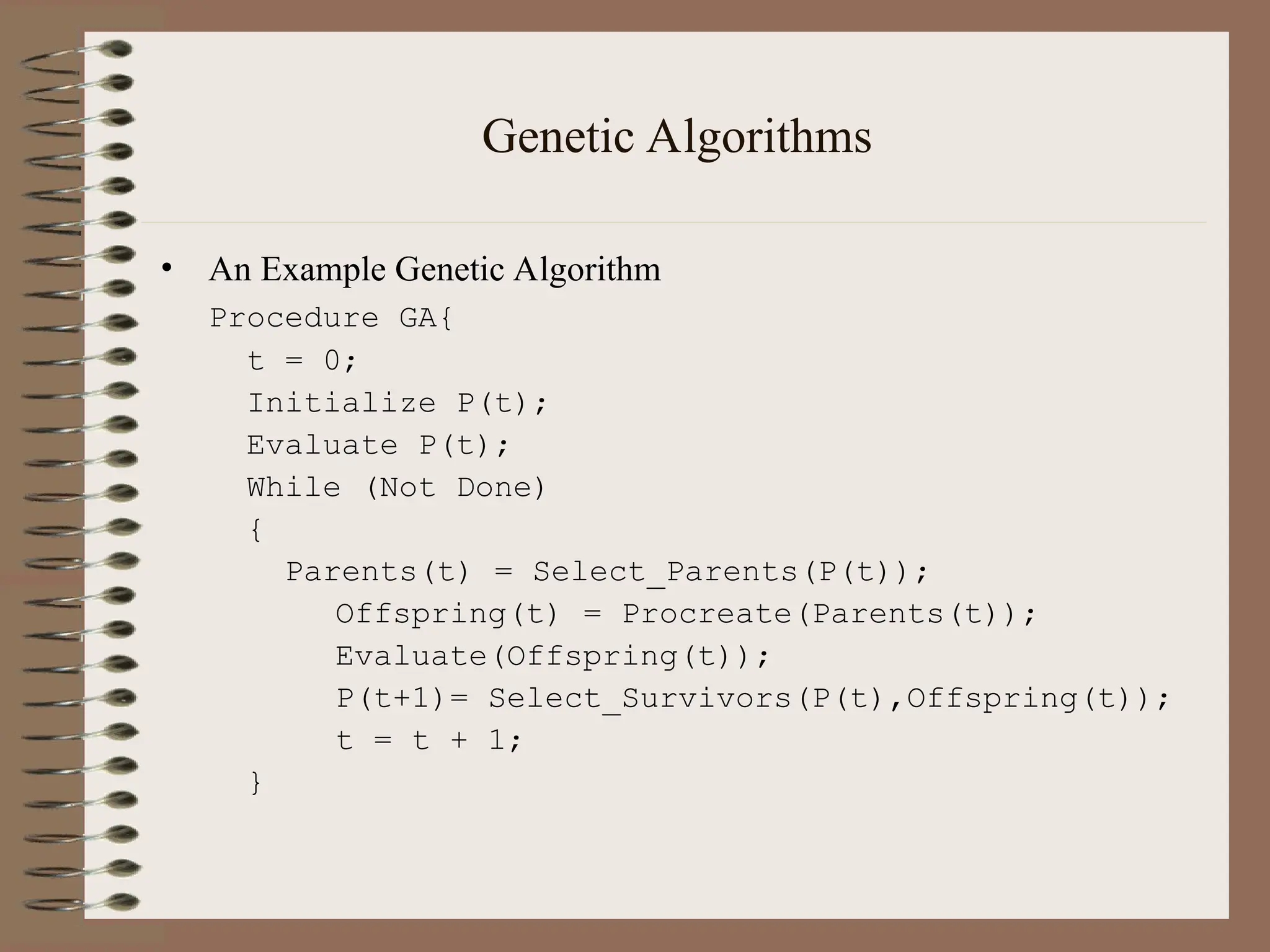 Genetic Algorithms • An Example Genetic Algorithm Procedure GA{ t = 0; Initialize P(t); Evaluate P(t); While (Not Done) { Parents(t) = Select_Parents(P(t)); Offspring(t) = Procreate(Parents(t)); Evaluate(Offspring(t)); P(t+1)= Select_Survivors(P(t),Offspring(t)); t = t + 1; } 