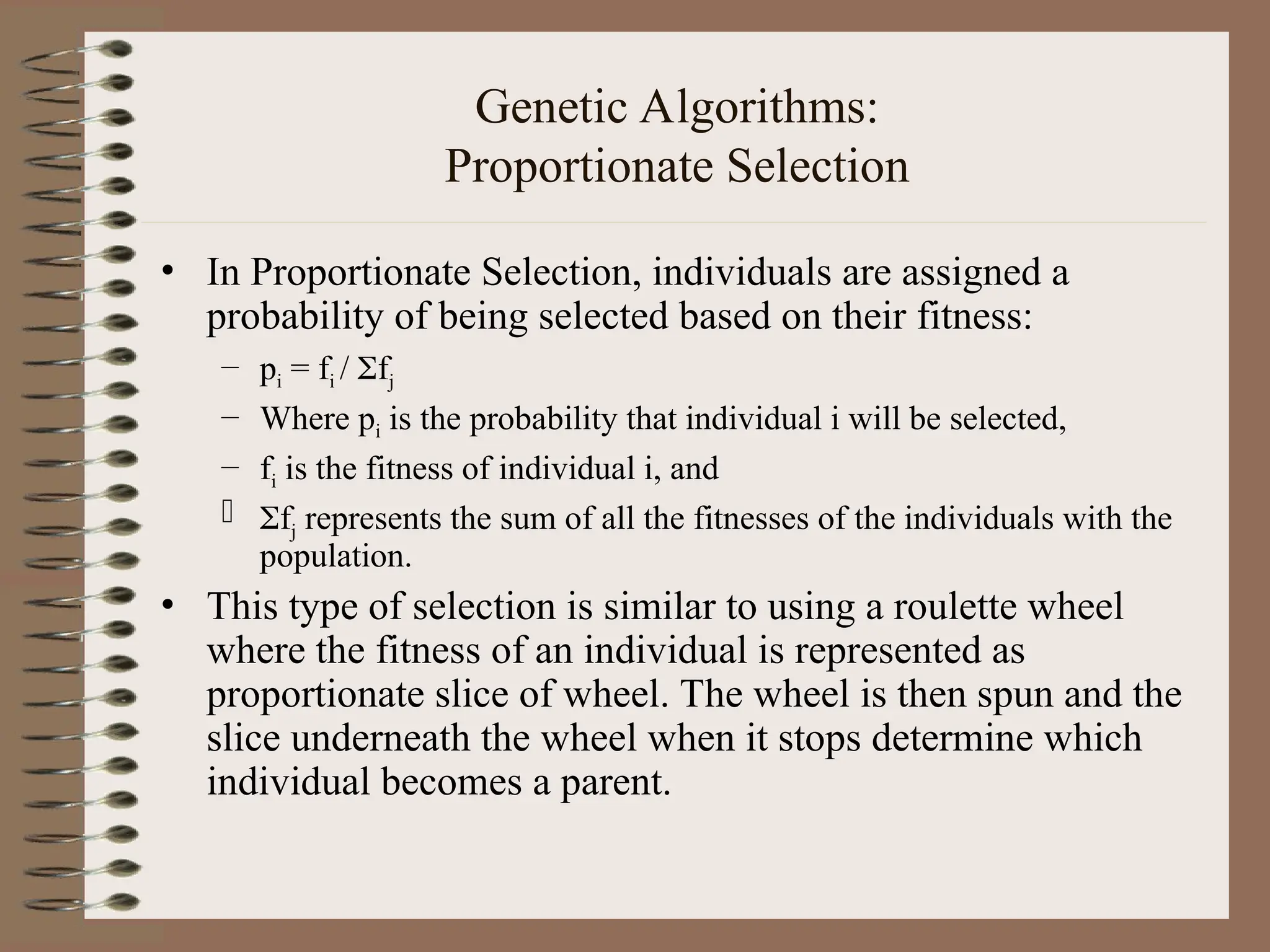 Genetic Algorithms: Proportionate Selection • In Proportionate Selection, individuals are assigned a probability of being selected based on their fitness: – pi = fi / fj – Where pi is the probability that individual i will be selected, – fi is the fitness of individual i, and  fj represents the sum of all the fitnesses of the individuals with the population. • This type of selection is similar to using a roulette wheel where the fitness of an individual is represented as proportionate slice of wheel. The wheel is then spun and the slice underneath the wheel when it stops determine which individual becomes a parent. 