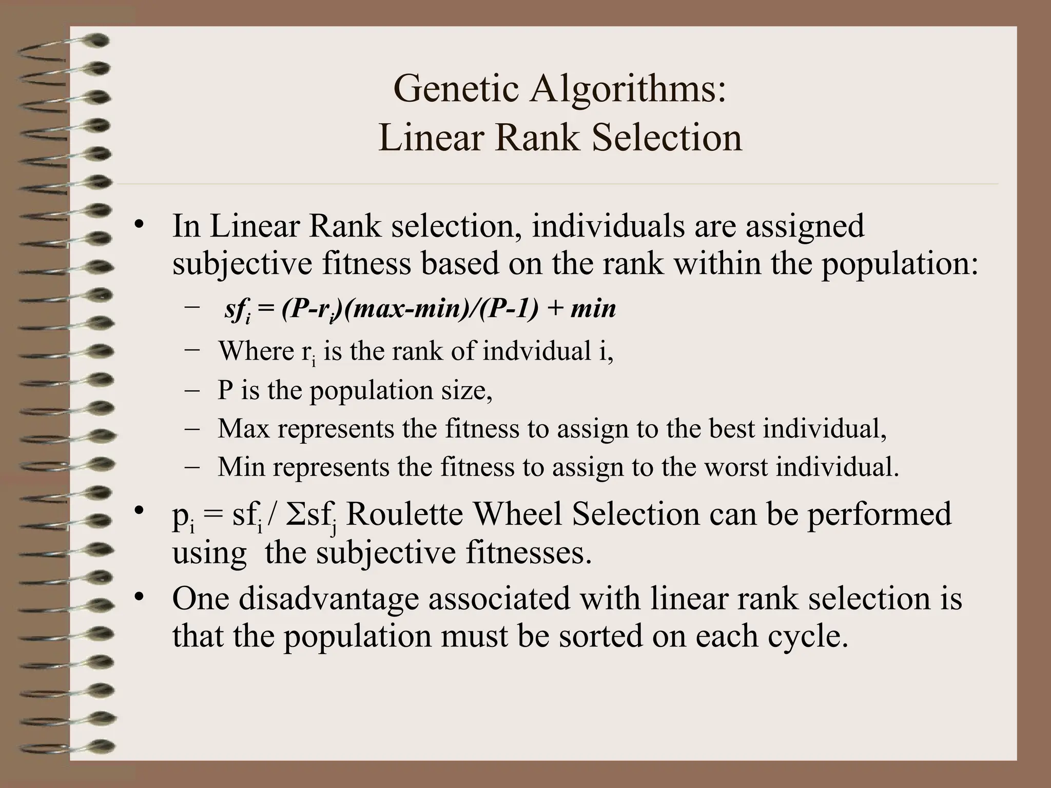 Genetic Algorithms: Linear Rank Selection • In Linear Rank selection, individuals are assigned subjective fitness based on the rank within the population: – sfi = (P-ri)(max-min)/(P-1) + min – Where ri is the rank of indvidual i, – P is the population size, – Max represents the fitness to assign to the best individual, – Min represents the fitness to assign to the worst individual. • pi = sfi / sfj Roulette Wheel Selection can be performed using the subjective fitnesses. • One disadvantage associated with linear rank selection is that the population must be sorted on each cycle. 