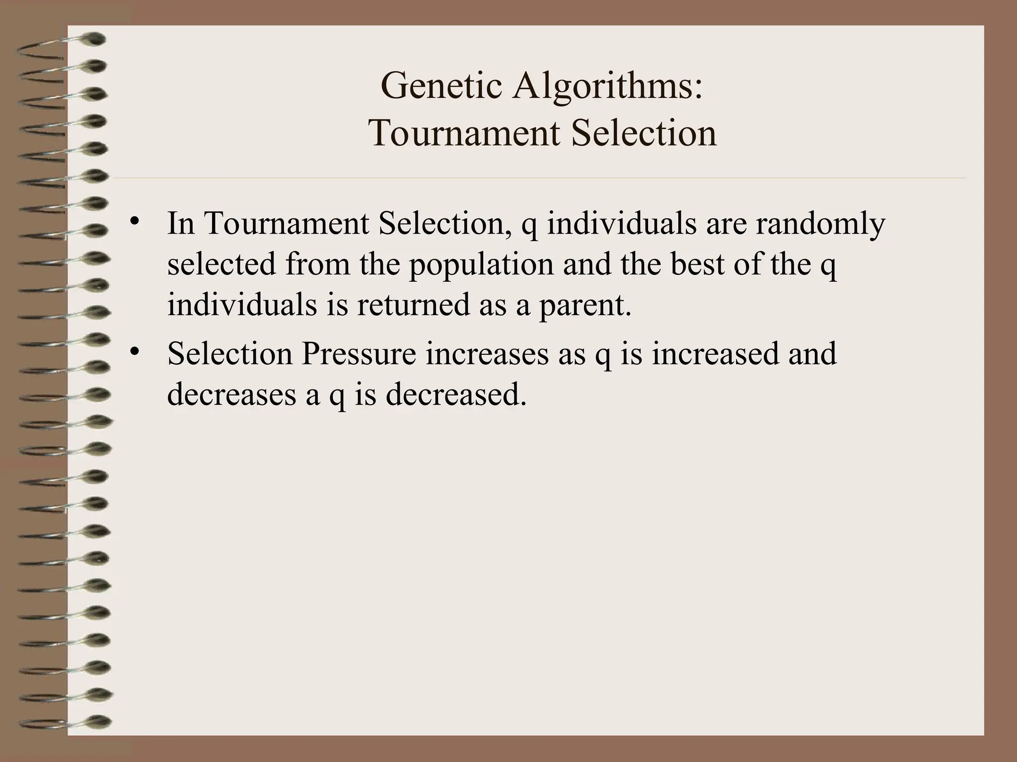 Genetic Algorithms: Tournament Selection • In Tournament Selection, q individuals are randomly selected from the population and the best of the q individuals is returned as a parent. • Selection Pressure increases as q is increased and decreases a q is decreased. 