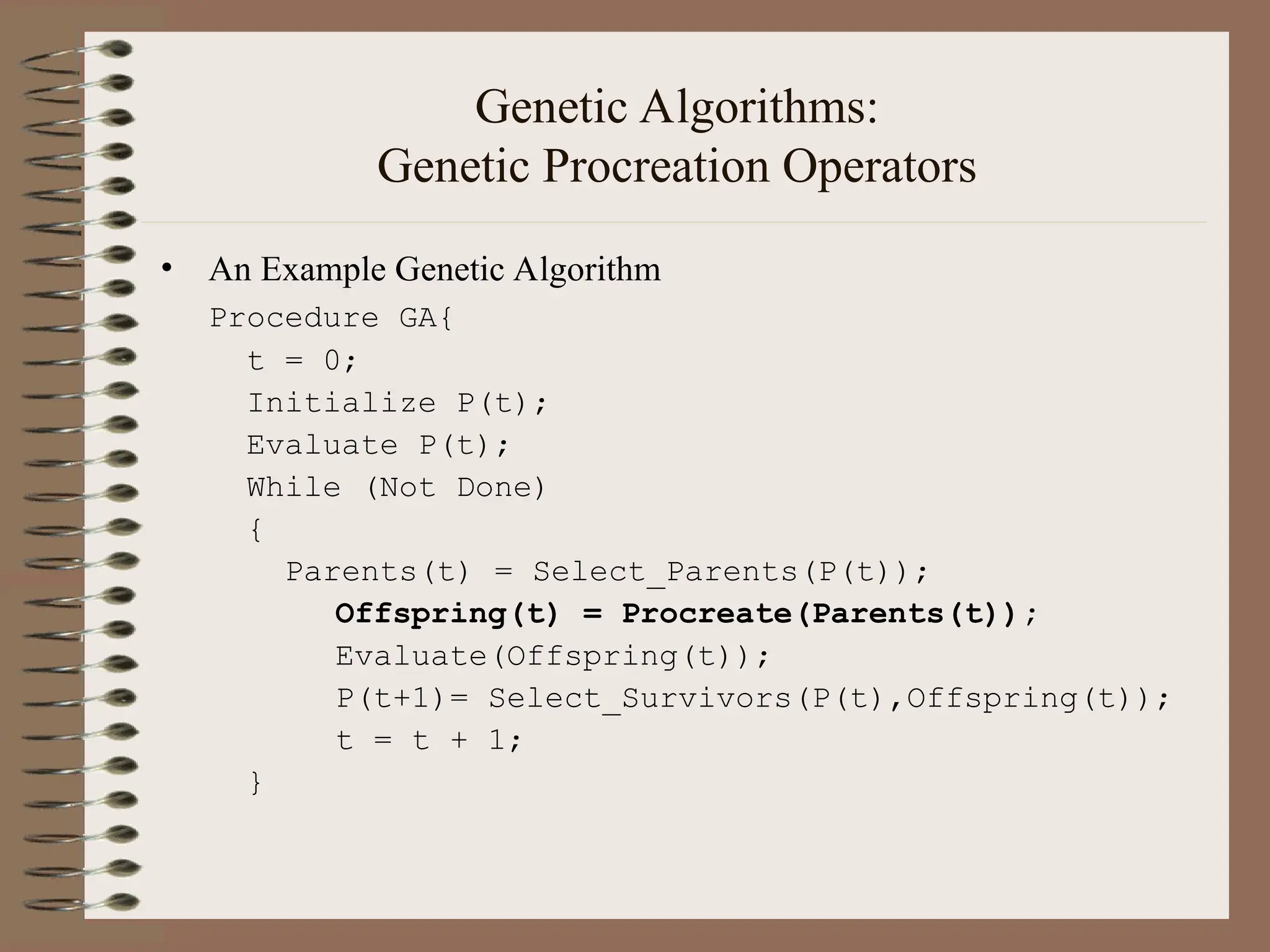 Genetic Algorithms: Genetic Procreation Operators • An Example Genetic Algorithm Procedure GA{ t = 0; Initialize P(t); Evaluate P(t); While (Not Done) { Parents(t) = Select_Parents(P(t)); Offspring(t) = Procreate(Parents(t)); Evaluate(Offspring(t)); P(t+1)= Select_Survivors(P(t),Offspring(t)); t = t + 1; } 