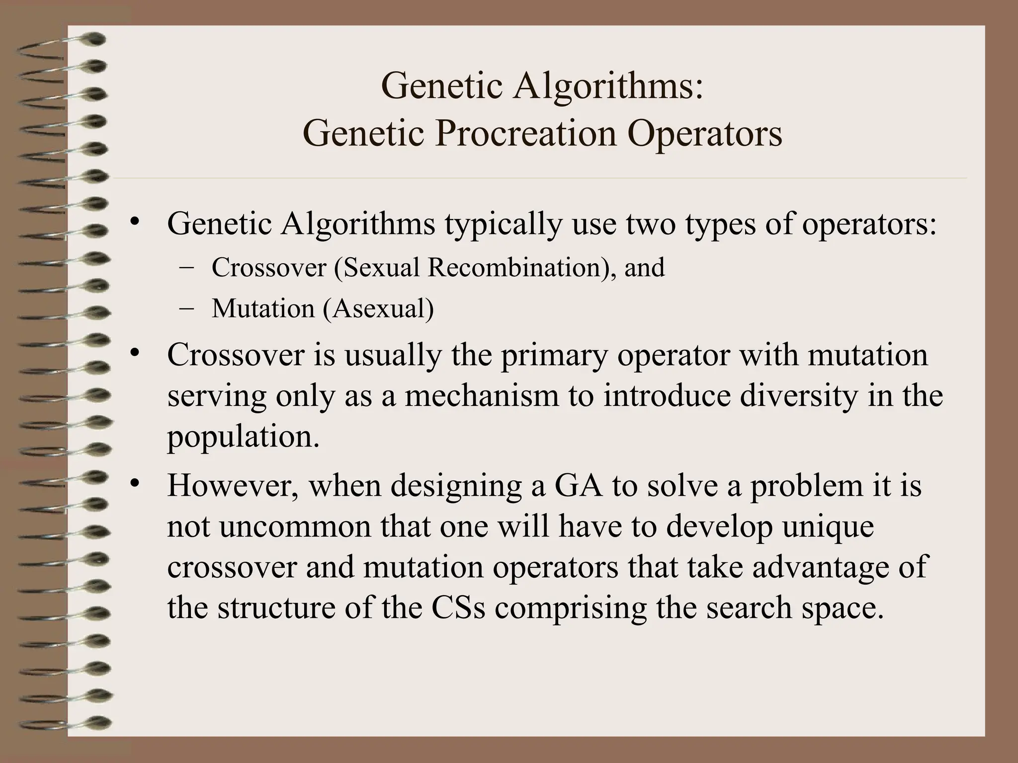 Genetic Algorithms: Genetic Procreation Operators • Genetic Algorithms typically use two types of operators: – Crossover (Sexual Recombination), and – Mutation (Asexual) • Crossover is usually the primary operator with mutation serving only as a mechanism to introduce diversity in the population. • However, when designing a GA to solve a problem it is not uncommon that one will have to develop unique crossover and mutation operators that take advantage of the structure of the CSs comprising the search space. 