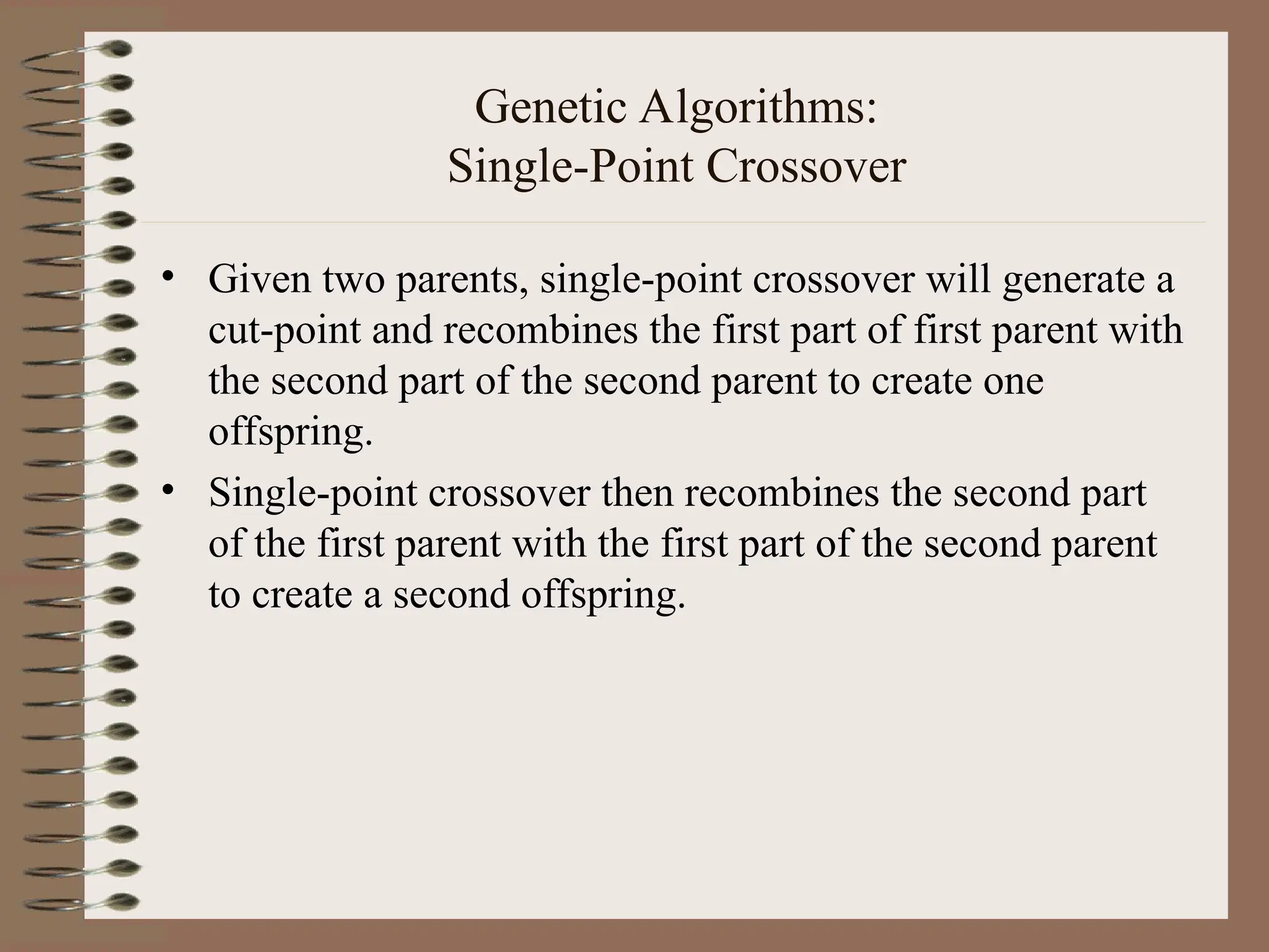 Genetic Algorithms: Single-Point Crossover • Given two parents, single-point crossover will generate a cut-point and recombines the first part of first parent with the second part of the second parent to create one offspring. • Single-point crossover then recombines the second part of the first parent with the first part of the second parent to create a second offspring. 