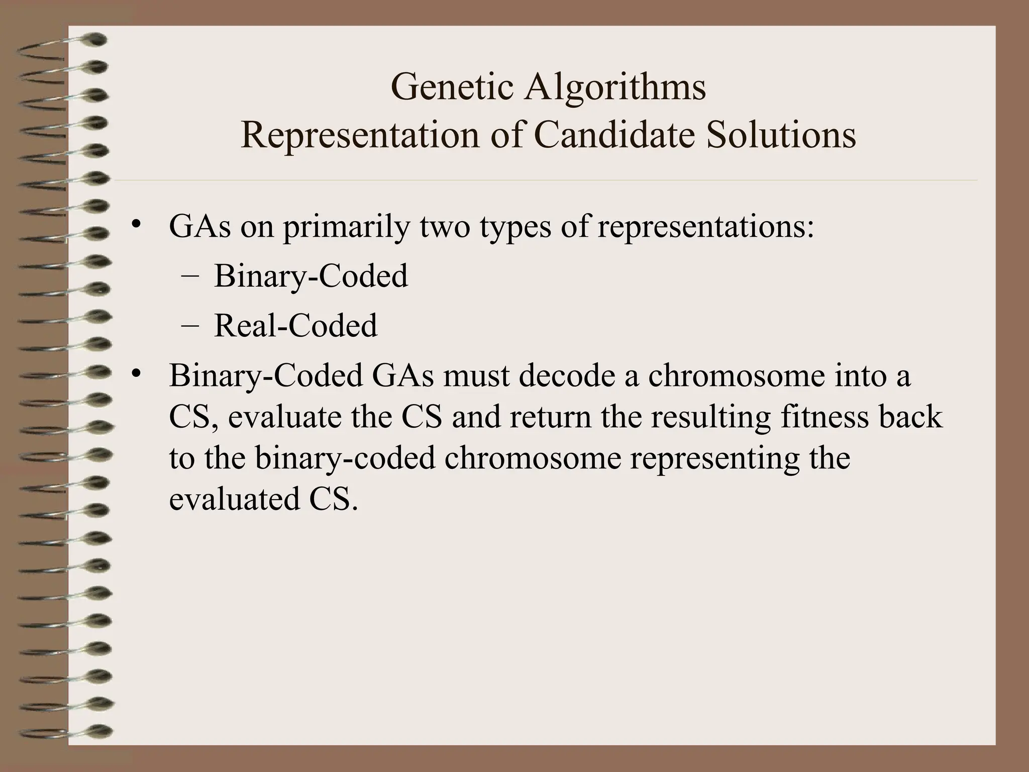 Genetic Algorithms Representation of Candidate Solutions • GAs on primarily two types of representations: – Binary-Coded – Real-Coded • Binary-Coded GAs must decode a chromosome into a CS, evaluate the CS and return the resulting fitness back to the binary-coded chromosome representing the evaluated CS. 