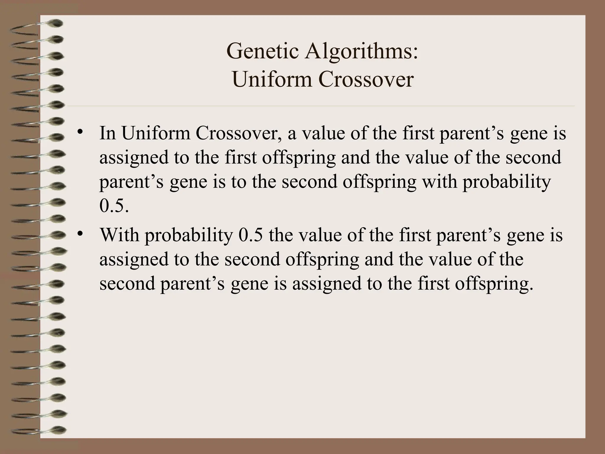 Genetic Algorithms: Uniform Crossover • In Uniform Crossover, a value of the first parent’s gene is assigned to the first offspring and the value of the second parent’s gene is to the second offspring with probability 0.5. • With probability 0.5 the value of the first parent’s gene is assigned to the second offspring and the value of the second parent’s gene is assigned to the first offspring. 