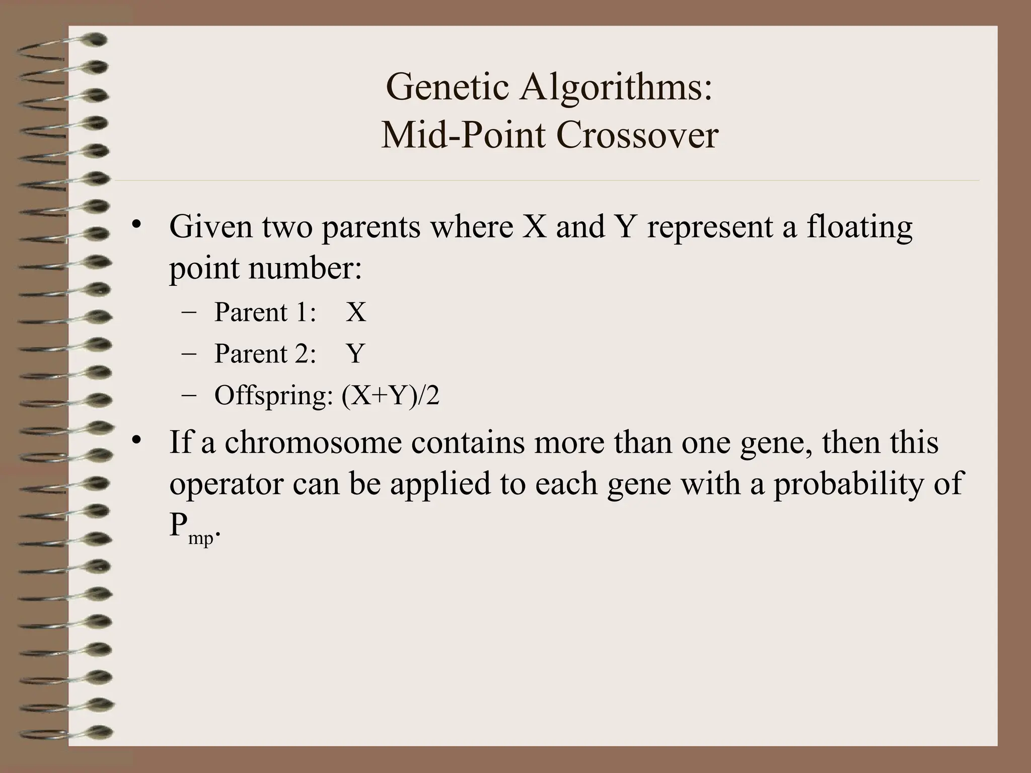 Genetic Algorithms: Mid-Point Crossover • Given two parents where X and Y represent a floating point number: – Parent 1: X – Parent 2: Y – Offspring: (X+Y)/2 • If a chromosome contains more than one gene, then this operator can be applied to each gene with a probability of Pmp. 
