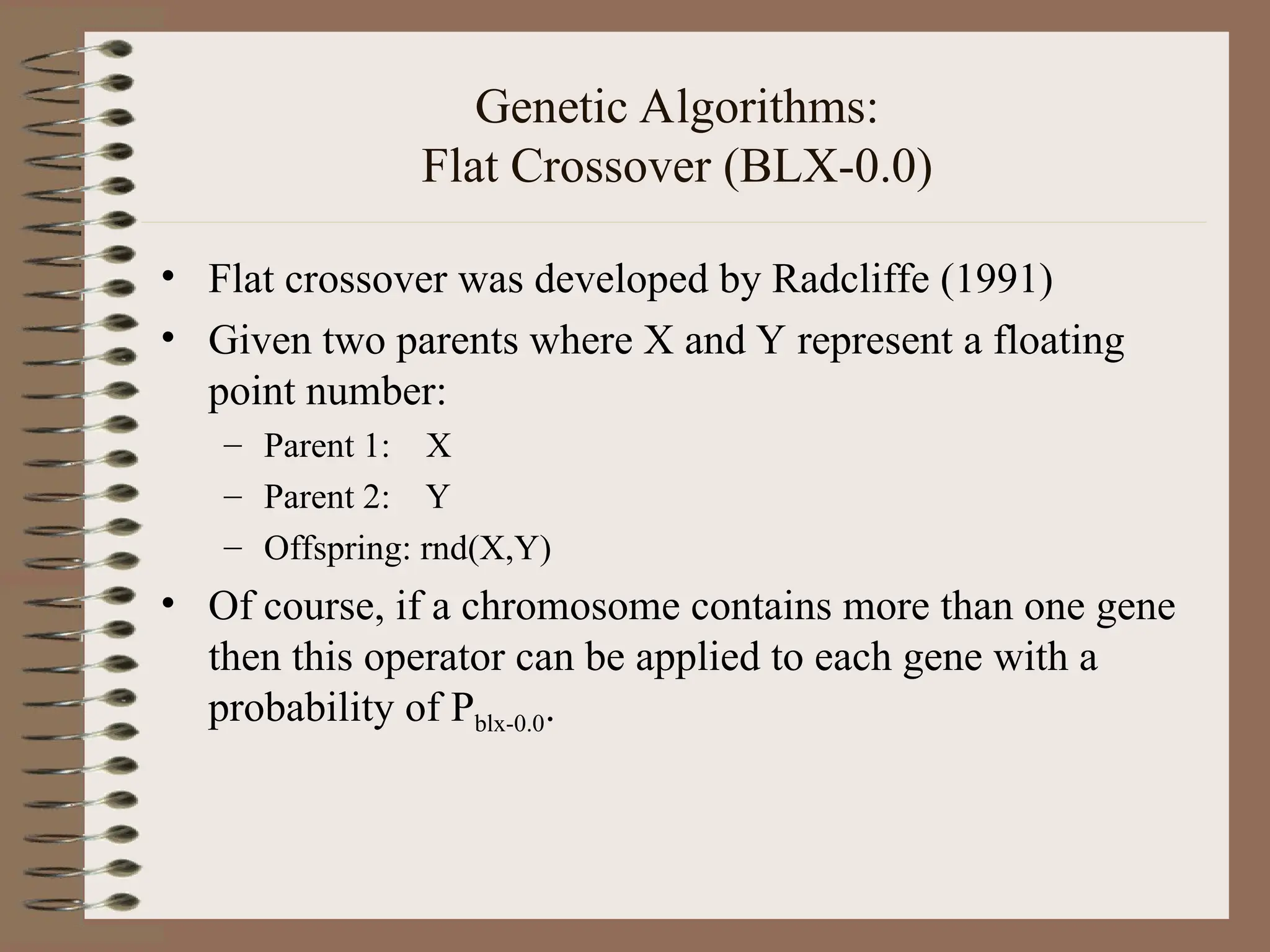 Genetic Algorithms: Flat Crossover (BLX-0.0) • Flat crossover was developed by Radcliffe (1991) • Given two parents where X and Y represent a floating point number: – Parent 1: X – Parent 2: Y – Offspring: rnd(X,Y) • Of course, if a chromosome contains more than one gene then this operator can be applied to each gene with a probability of Pblx-0.0. 