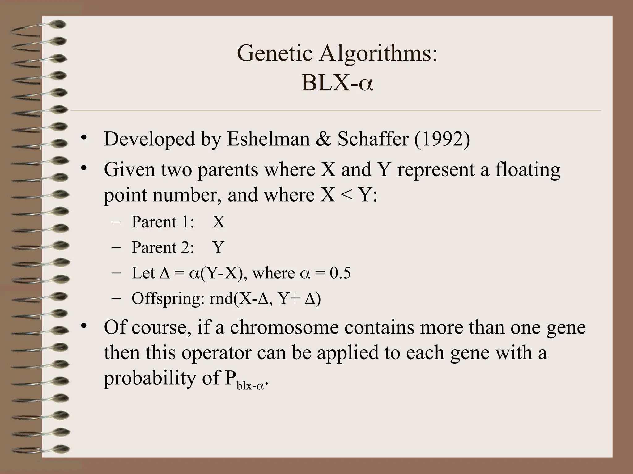 Genetic Algorithms: BLX- • Developed by Eshelman & Schaffer (1992) • Given two parents where X and Y represent a floating point number, and where X < Y: – Parent 1: X – Parent 2: Y – Let  = (Y-X), where  = 0.5 – Offspring: rnd(X-, Y+ ) • Of course, if a chromosome contains more than one gene then this operator can be applied to each gene with a probability of Pblx-. 
