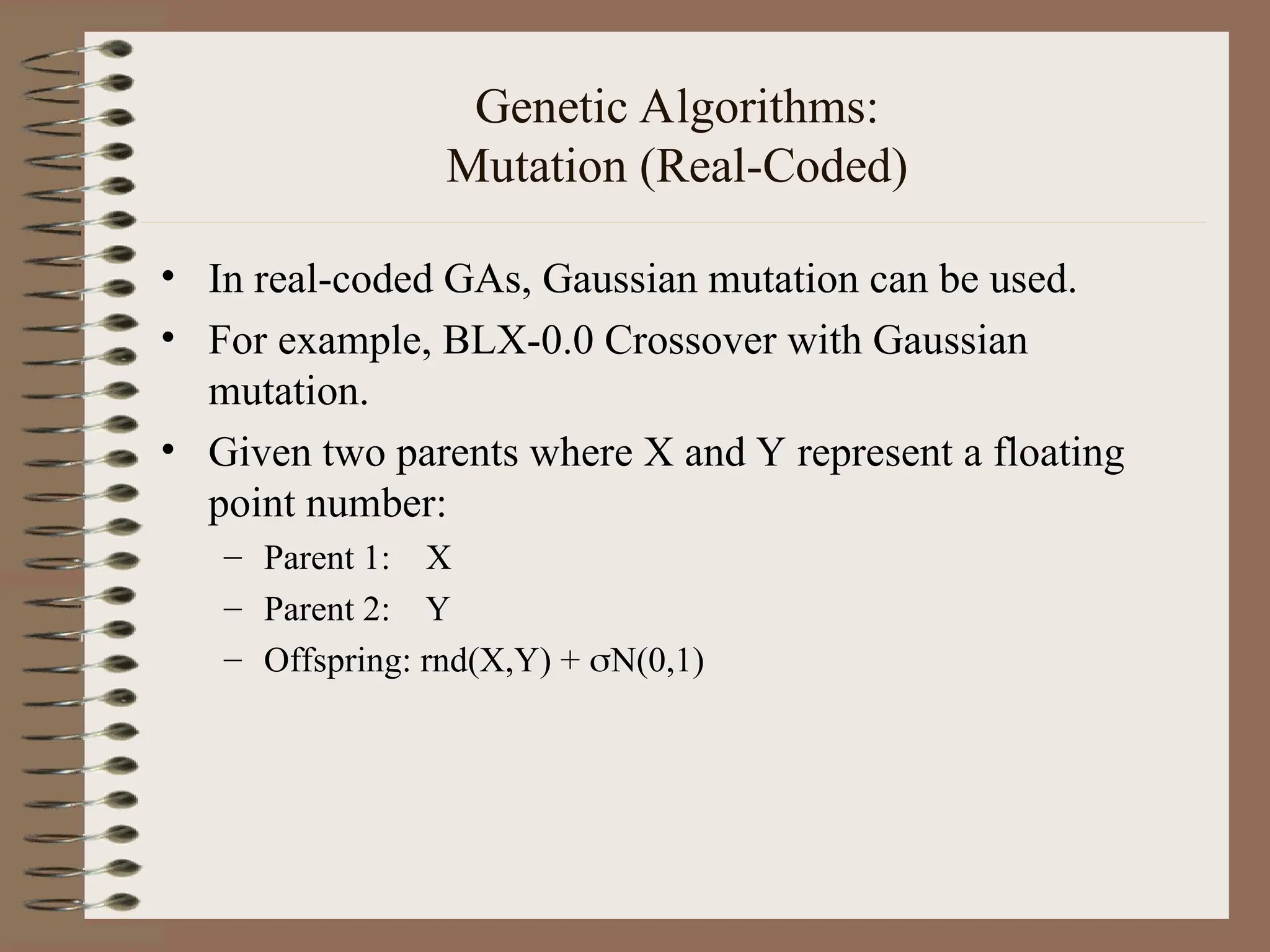 Genetic Algorithms: Mutation (Real-Coded) • In real-coded GAs, Gaussian mutation can be used. • For example, BLX-0.0 Crossover with Gaussian mutation. • Given two parents where X and Y represent a floating point number: – Parent 1: X – Parent 2: Y – Offspring: rnd(X,Y) + N(0,1) 