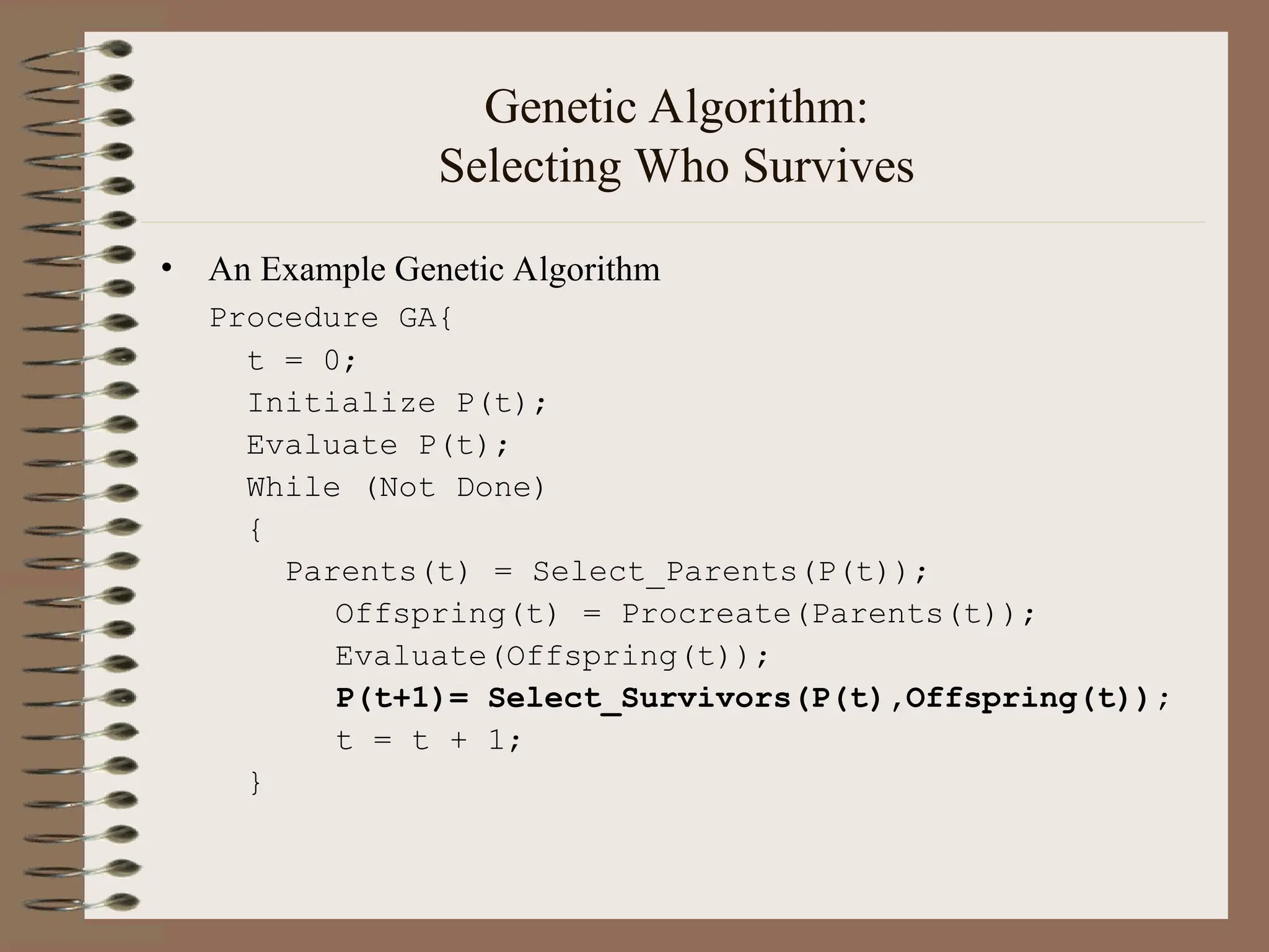 Genetic Algorithm: Selecting Who Survives • An Example Genetic Algorithm Procedure GA{ t = 0; Initialize P(t); Evaluate P(t); While (Not Done) { Parents(t) = Select_Parents(P(t)); Offspring(t) = Procreate(Parents(t)); Evaluate(Offspring(t)); P(t+1)= Select_Survivors(P(t),Offspring(t)); t = t + 1; } 